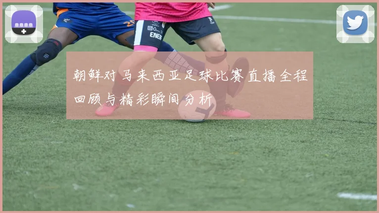 朝鲜对马来西亚足球比赛直播全程回顾与精彩瞬间分析