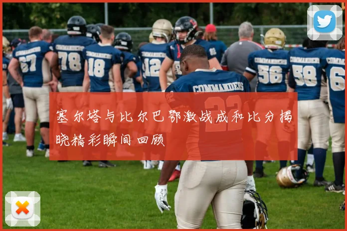 塞尔塔与比尔巴鄂激战成和比分揭晓精彩瞬间回顾