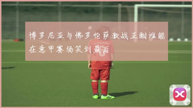 博罗尼亚与佛罗伦萨激战正酣谁能在意甲赛场笑到最后