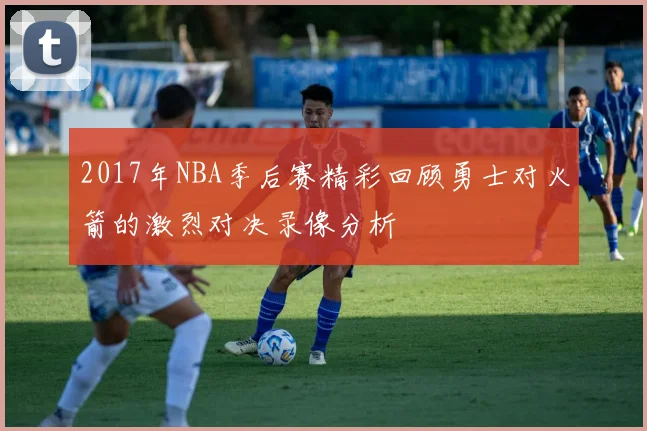 2017年NBA季后赛精彩回顾勇士对火箭的激烈对决录像分析