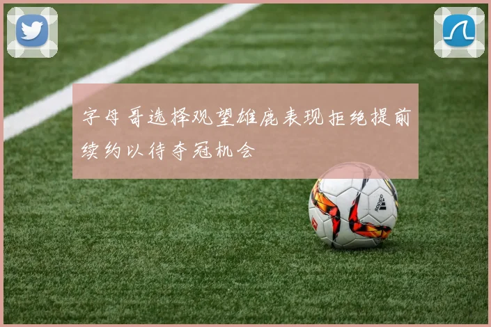 字母哥选择观望雄鹿表现拒绝提前续约以待夺冠机会