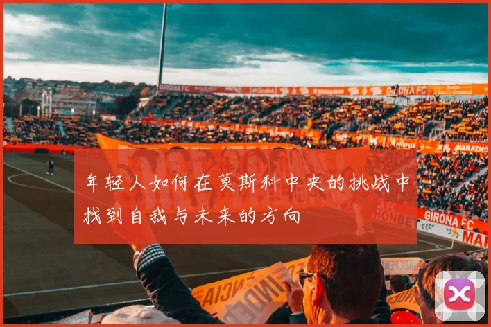 年轻人如何在莫斯科中央的挑战中找到自我与未来的方向