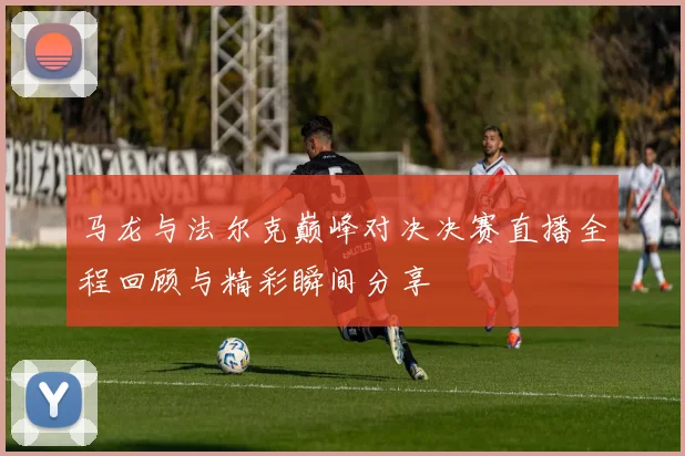 马龙与法尔克巅峰对决决赛直播全程回顾与精彩瞬间分享
