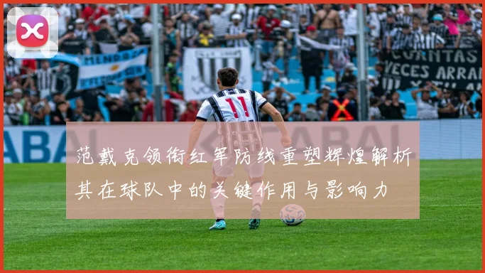范戴克领衔红军防线重塑辉煌解析其在球队中的关键作用与影响力