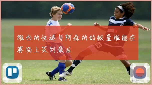 维也纳快递与阿森纳的较量谁能在赛场上笑到最后