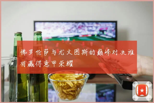 佛罗伦萨与尤文图斯的巅峰对决谁将赢得意甲荣耀