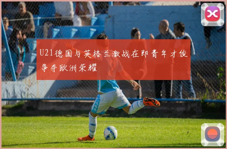 U21德国与英格兰激战在即青年才俊争夺欧洲荣耀