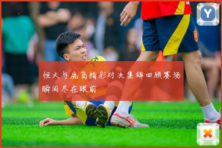 恒大与鹿岛精彩对决集锦回顾赛场瞬间尽在眼前