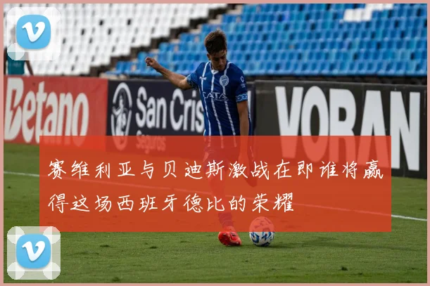 赛维利亚与贝迪斯激战在即谁将赢得这场西班牙德比的荣耀