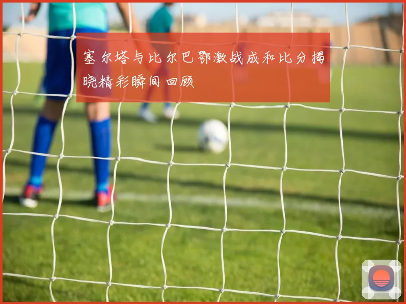 塞尔塔与比尔巴鄂激战成和比分揭晓精彩瞬间回顾