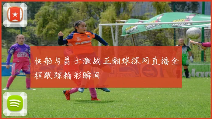 快船与爵士激战正酣球探网直播全程跟踪精彩瞬间
